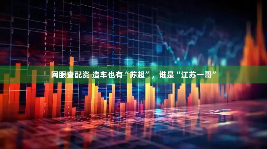 网眼查配资 造车也有“苏超”，谁是“江苏一哥”
