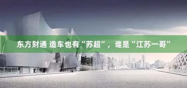 东方财通 造车也有“苏超”，谁是“江苏一哥”