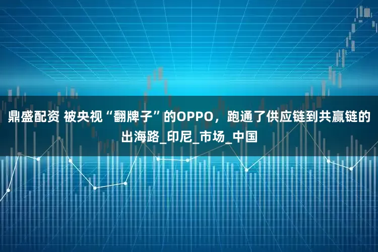 鼎盛配资 被央视“翻牌子”的OPPO，跑通了供应链到共赢链的出海路_印尼_市场_中国