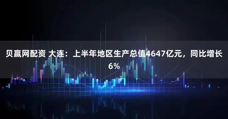 贝赢网配资 大连：上半年地区生产总值4647亿元，同比增长6%