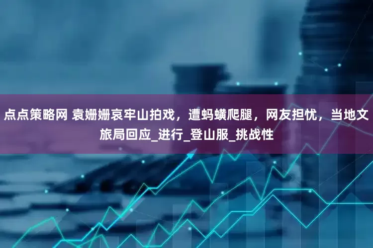 点点策略网 袁姗姗哀牢山拍戏，遭蚂蟥爬腿，网友担忧，当地文旅局回应_进行_登山服_挑战性