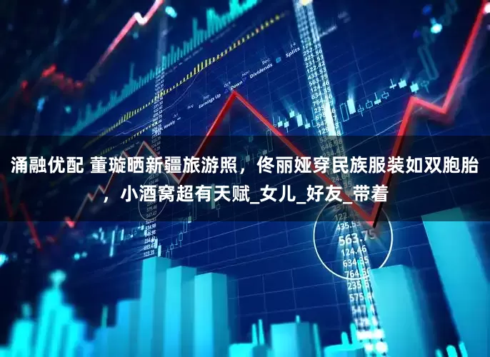 涌融优配 董璇晒新疆旅游照，佟丽娅穿民族服装如双胞胎，小酒窝超有天赋_女儿_好友_带着