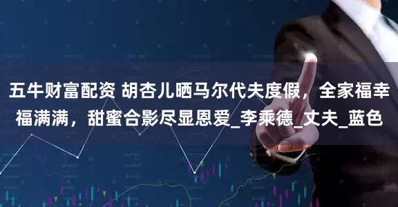 五牛财富配资 胡杏儿晒马尔代夫度假，全家福幸福满满，甜蜜合影尽显恩爱_李乘德_丈夫_蓝色