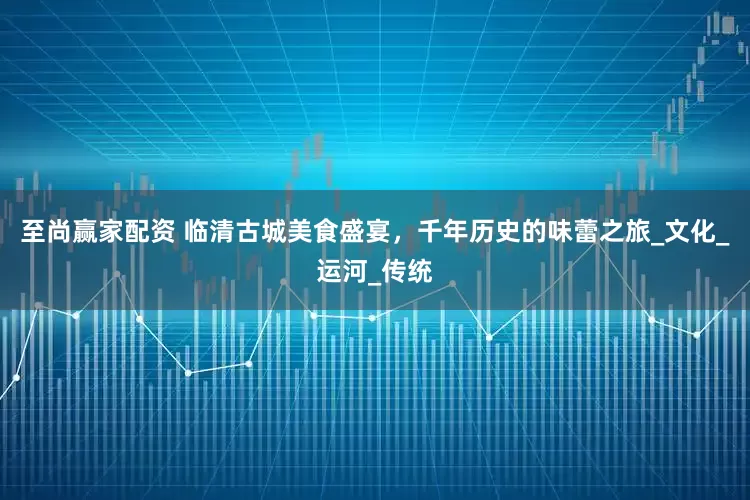 至尚赢家配资 临清古城美食盛宴，千年历史的味蕾之旅_文化_运河_传统
