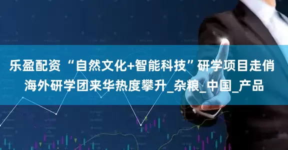 乐盈配资 “自然文化+智能科技”研学项目走俏 海外研学团来华热度攀升_杂粮_中国_产品