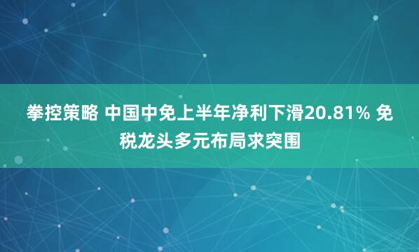 拳控策略 中国中免上半年净利下滑20.81% 免税龙头多元布局求突围