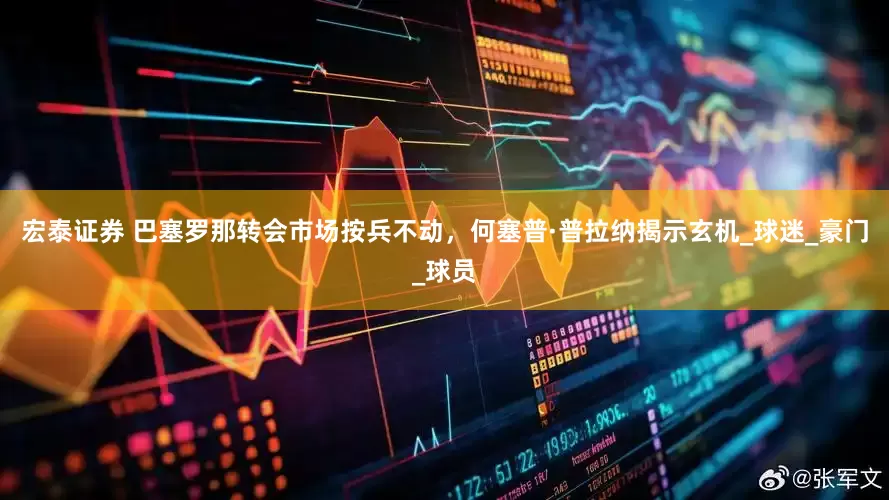 宏泰证券 巴塞罗那转会市场按兵不动，何塞普·普拉纳揭示玄机_球迷_豪门_球员
