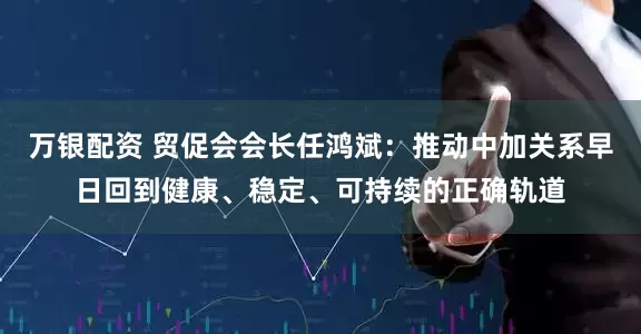 万银配资 贸促会会长任鸿斌：推动中加关系早日回到健康、稳定、可持续的正确轨道