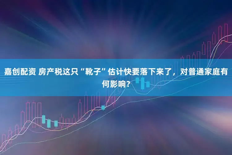 嘉创配资 房产税这只“靴子”估计快要落下来了，对普通家庭有何影响？