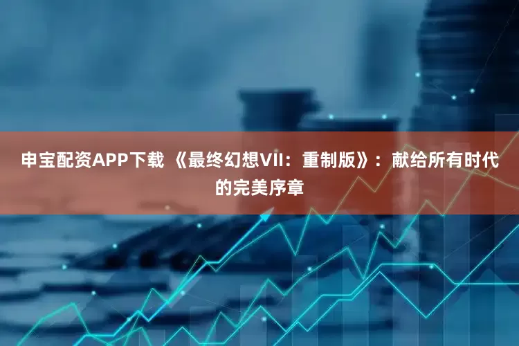申宝配资APP下载 《最终幻想VII：重制版》：献给所有时代的完美序章