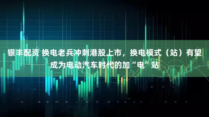 银丰配资 换电老兵冲刺港股上市，换电模式（站）有望成为电动汽车时代的加“电”站