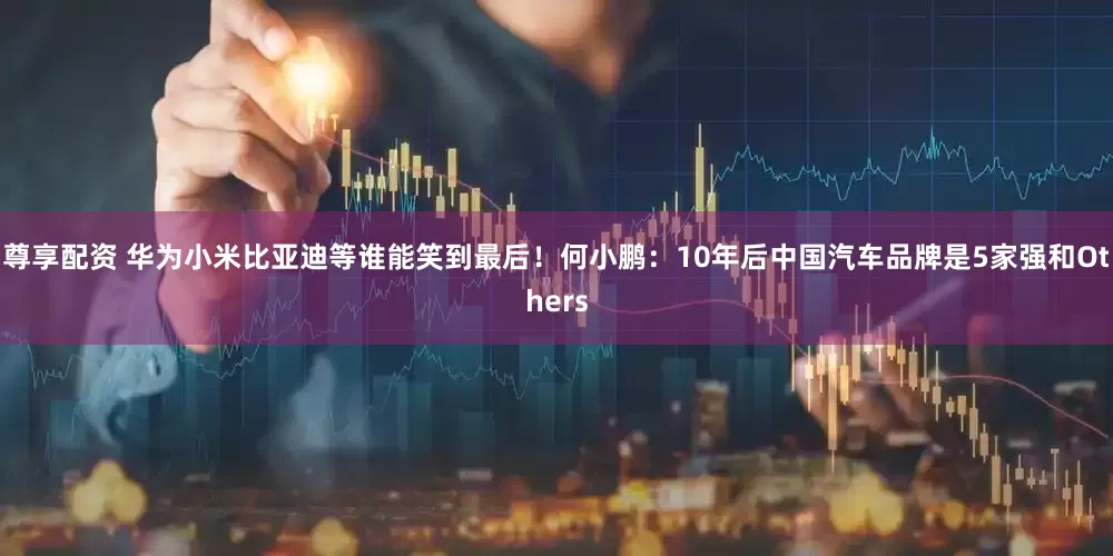 尊享配资 华为小米比亚迪等谁能笑到最后！何小鹏：10年后中国汽车品牌是5家强和Others