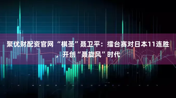 聚优财配资官网 “棋圣”聂卫平：擂台赛对日本11连胜，开创“聂旋风”时代