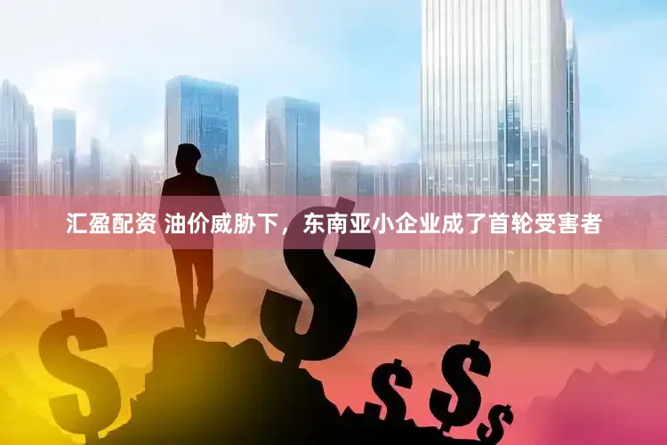 汇盈配资 油价威胁下，东南亚小企业成了首轮受害者