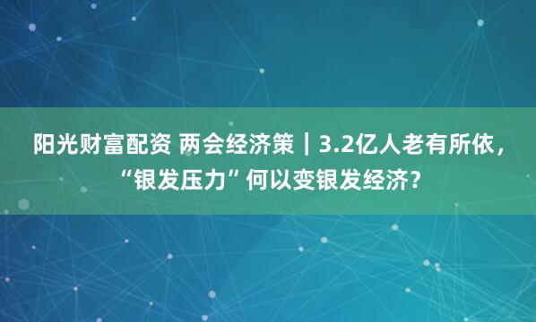 阳光财富配资 两会经济策｜3.2亿人老有所依，“银发压力”何以变银发经济？