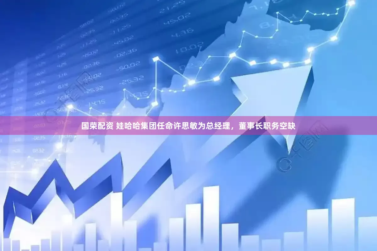 国荣配资 娃哈哈集团任命许思敏为总经理，董事长职务空缺