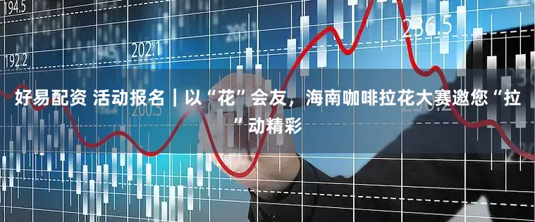 好易配资 活动报名｜以“花”会友，海南咖啡拉花大赛邀您“拉”动精彩